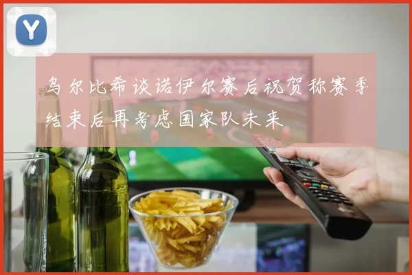 乌尔比希谈诺伊尔赛后祝贺称赛季结束后再考虑国家队未来