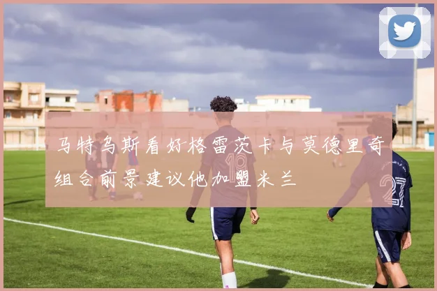 马特乌斯看好格雷茨卡与莫德里奇组合前景建议他加盟米兰