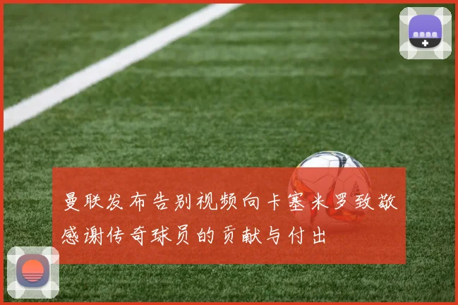 曼联发布告别视频向卡塞米罗致敬感谢传奇球员的贡献与付出