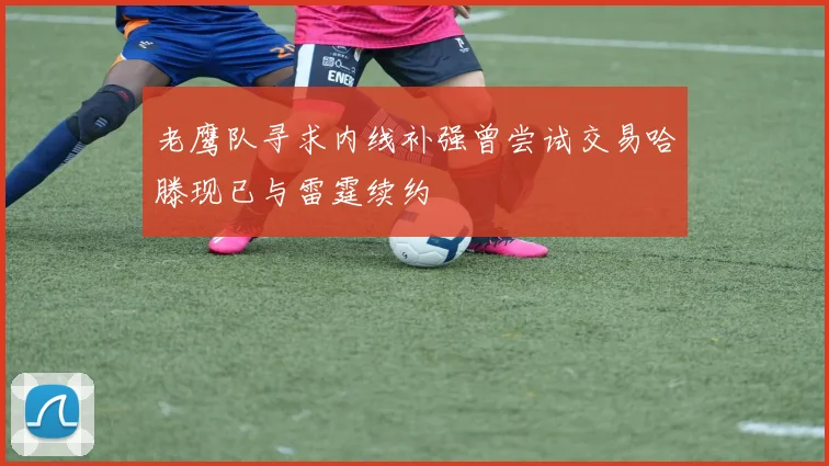 老鹰队寻求内线补强曾尝试交易哈滕现已与雷霆续约