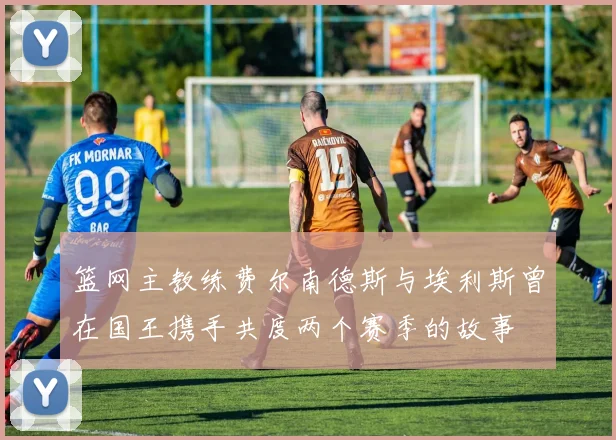 篮网主教练费尔南德斯与埃利斯曾在国王携手共度两个赛季的故事