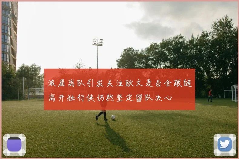 浓眉离队引发关注欧文是否会跟随离开独行侠仍然坚定留队决心