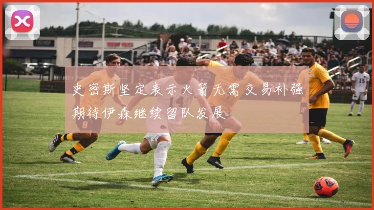 史密斯坚定表示火箭无需交易补强期待伊森继续留队发展