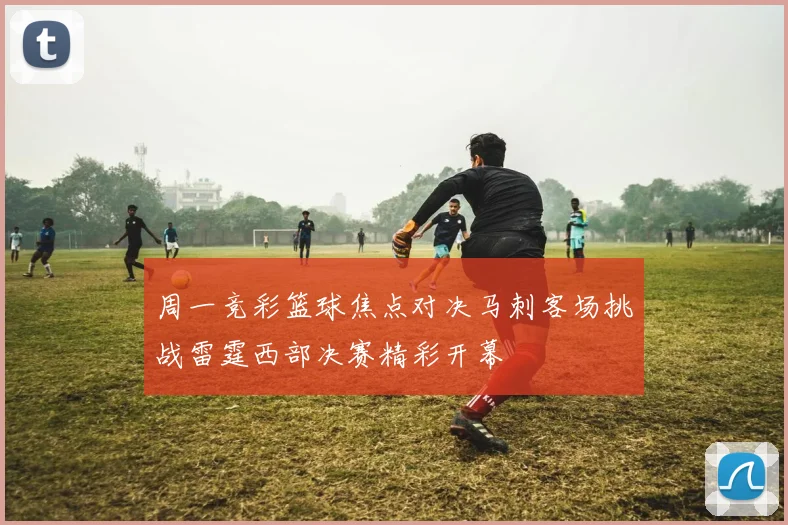 周一竞彩篮球焦点对决马刺客场挑战雷霆西部决赛精彩开幕