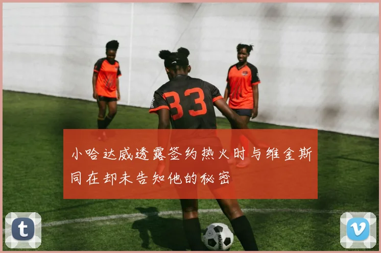 小哈达威透露签约热火时与维金斯同在却未告知他的秘密