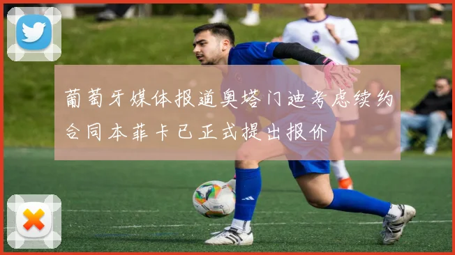 葡萄牙媒体报道奥塔门迪考虑续约合同本菲卡已正式提出报价