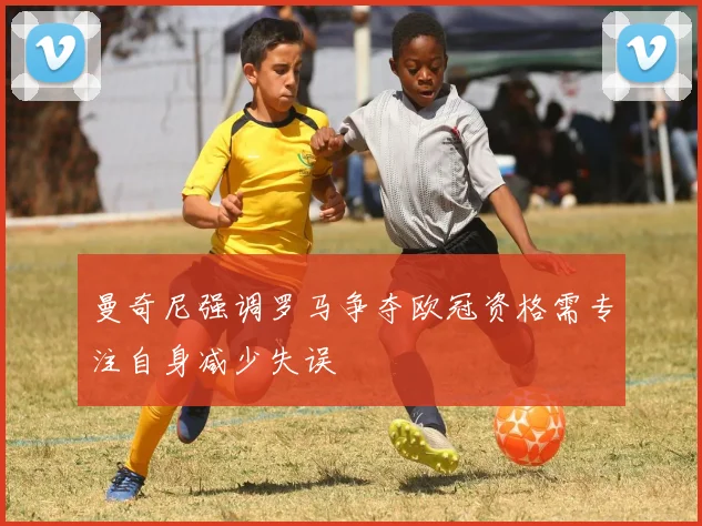 曼奇尼强调罗马争夺欧冠资格需专注自身减少失误