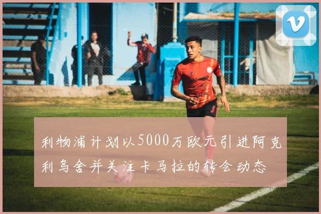 利物浦计划以5000万欧元引进阿克利乌舍并关注卡马拉的转会动态