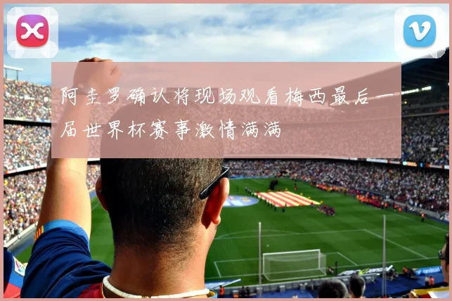 阿圭罗确认将现场观看梅西最后一届世界杯赛事激情满满