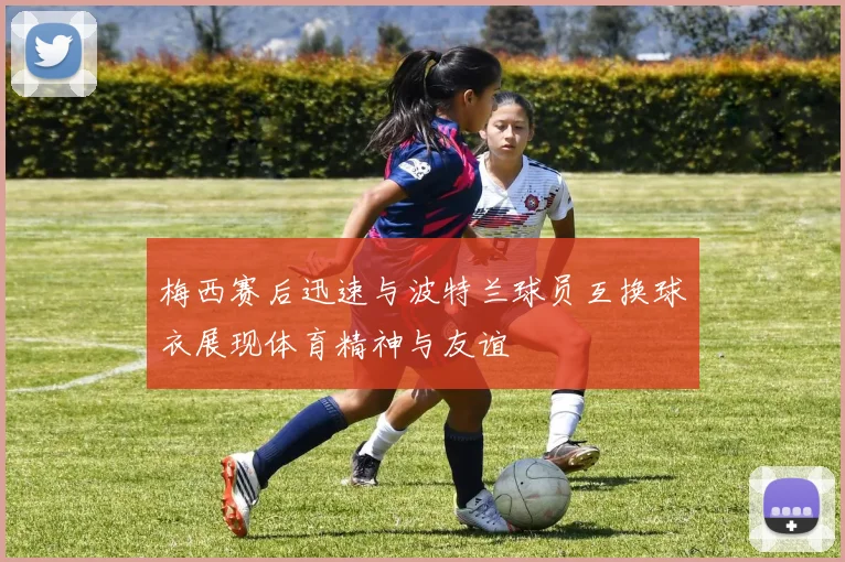 梅西赛后迅速与波特兰球员互换球衣展现体育精神与友谊