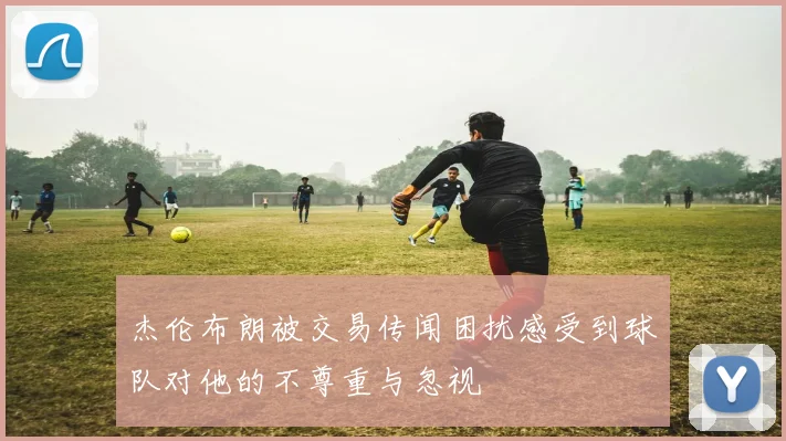 杰伦布朗被交易传闻困扰感受到球队对他的不尊重与忽视