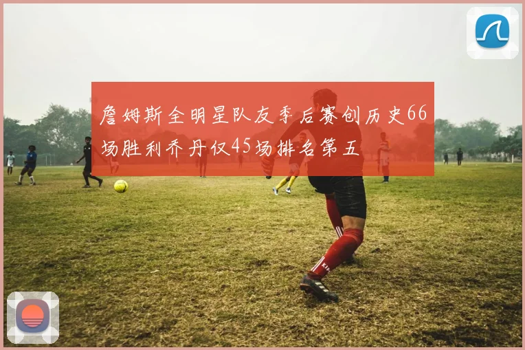 詹姆斯全明星队友季后赛创历史66场胜利乔丹仅45场排名第五
