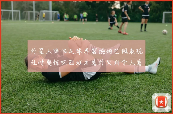 外星人降临足球界震撼姆巴佩表现让特奥惊叹西班牙意外失利令人意外